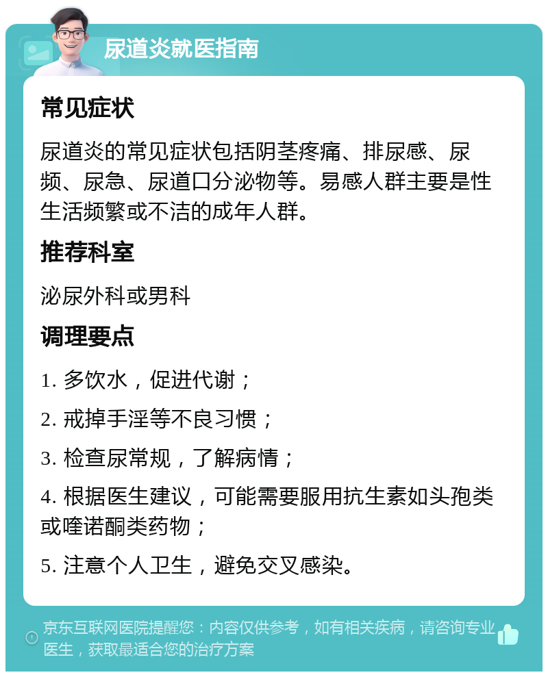 尿道炎就医指南 常见症状 尿道炎的常见症状包括阴茎疼痛、排尿感、尿频、尿急、尿道口分泌物等。易感人群主要是性生活频繁或不洁的成年人群。 推荐科室 泌尿外科或男科 调理要点 1. 多饮水，促进代谢； 2. 戒掉手淫等不良习惯； 3. 检查尿常规，了解病情； 4. 根据医生建议，可能需要服用抗生素如头孢类或喹诺酮类药物； 5. 注意个人卫生，避免交叉感染。