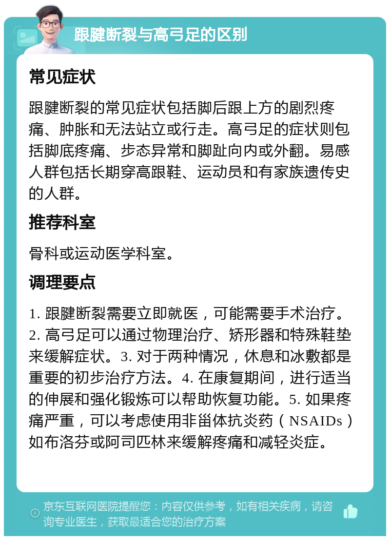 跟腱断裂与高弓足的区别 常见症状 跟腱断裂的常见症状包括脚后跟上方的剧烈疼痛、肿胀和无法站立或行走。高弓足的症状则包括脚底疼痛、步态异常和脚趾向内或外翻。易感人群包括长期穿高跟鞋、运动员和有家族遗传史的人群。 推荐科室 骨科或运动医学科室。 调理要点 1. 跟腱断裂需要立即就医，可能需要手术治疗。2. 高弓足可以通过物理治疗、矫形器和特殊鞋垫来缓解症状。3. 对于两种情况，休息和冰敷都是重要的初步治疗方法。4. 在康复期间，进行适当的伸展和强化锻炼可以帮助恢复功能。5. 如果疼痛严重，可以考虑使用非甾体抗炎药（NSAIDs）如布洛芬或阿司匹林来缓解疼痛和减轻炎症。