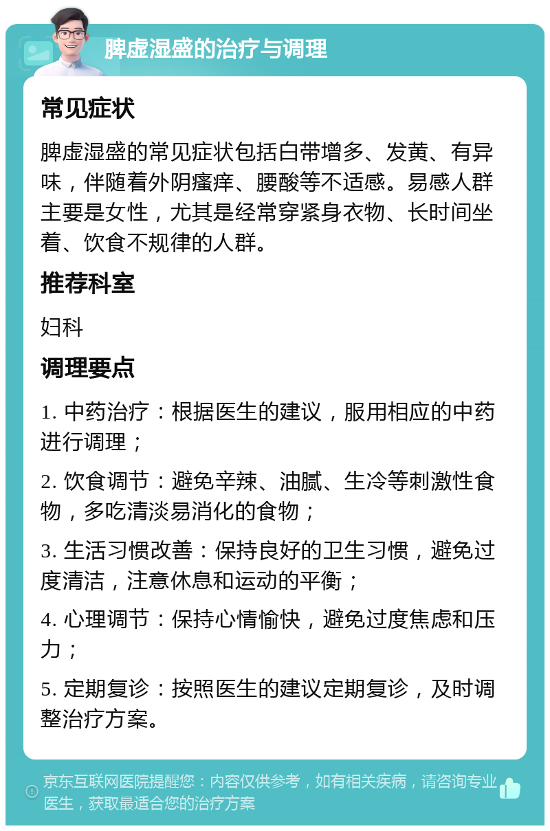 脾虚湿盛的治疗与调理 常见症状 脾虚湿盛的常见症状包括白带增多、发黄、有异味，伴随着外阴瘙痒、腰酸等不适感。易感人群主要是女性，尤其是经常穿紧身衣物、长时间坐着、饮食不规律的人群。 推荐科室 妇科 调理要点 1. 中药治疗：根据医生的建议，服用相应的中药进行调理； 2. 饮食调节：避免辛辣、油腻、生冷等刺激性食物，多吃清淡易消化的食物； 3. 生活习惯改善：保持良好的卫生习惯，避免过度清洁，注意休息和运动的平衡； 4. 心理调节：保持心情愉快，避免过度焦虑和压力； 5. 定期复诊：按照医生的建议定期复诊，及时调整治疗方案。