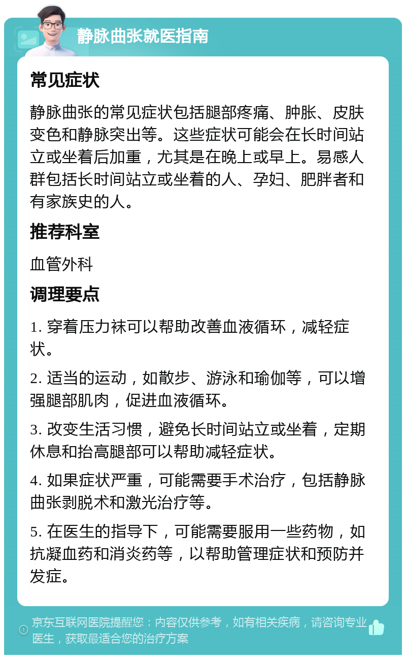 静脉曲张就医指南 常见症状 静脉曲张的常见症状包括腿部疼痛、肿胀、皮肤变色和静脉突出等。这些症状可能会在长时间站立或坐着后加重，尤其是在晚上或早上。易感人群包括长时间站立或坐着的人、孕妇、肥胖者和有家族史的人。 推荐科室 血管外科 调理要点 1. 穿着压力袜可以帮助改善血液循环，减轻症状。 2. 适当的运动，如散步、游泳和瑜伽等，可以增强腿部肌肉，促进血液循环。 3. 改变生活习惯，避免长时间站立或坐着，定期休息和抬高腿部可以帮助减轻症状。 4. 如果症状严重，可能需要手术治疗，包括静脉曲张剥脱术和激光治疗等。 5. 在医生的指导下，可能需要服用一些药物，如抗凝血药和消炎药等，以帮助管理症状和预防并发症。