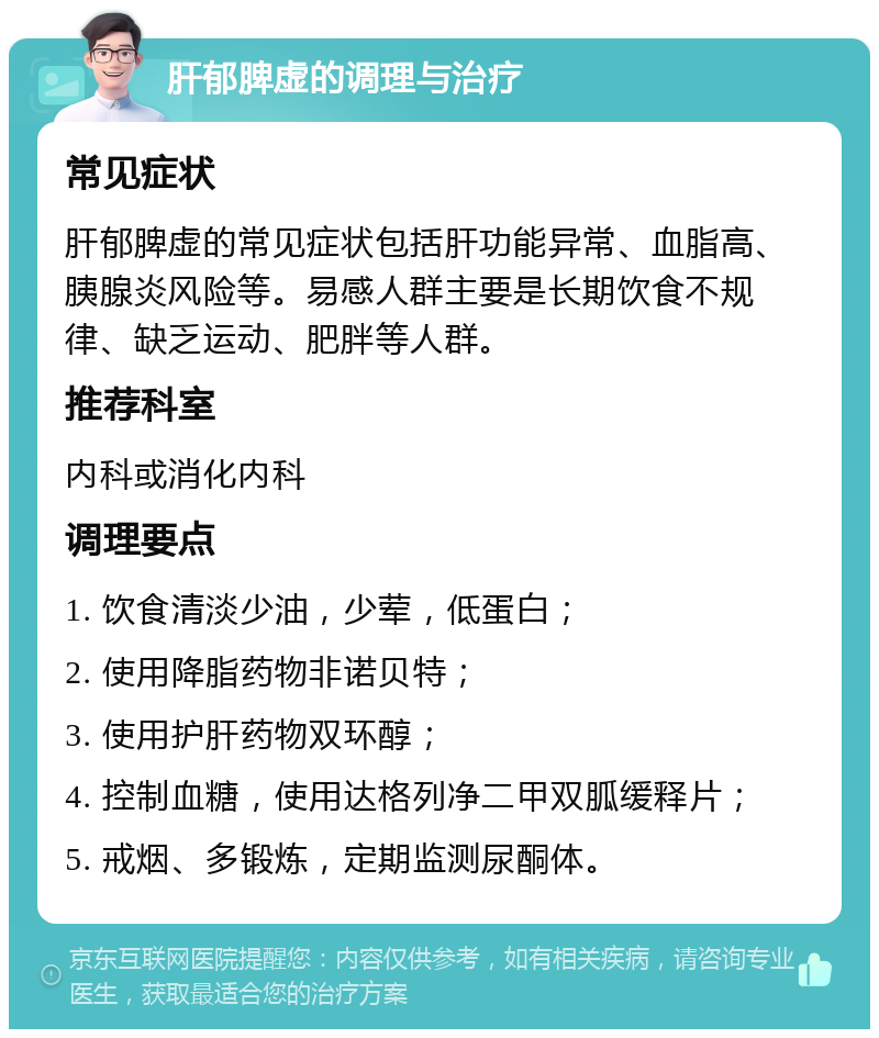 肝郁脾虚的调理与治疗 常见症状 肝郁脾虚的常见症状包括肝功能异常、血脂高、胰腺炎风险等。易感人群主要是长期饮食不规律、缺乏运动、肥胖等人群。 推荐科室 内科或消化内科 调理要点 1. 饮食清淡少油，少荤，低蛋白； 2. 使用降脂药物非诺贝特； 3. 使用护肝药物双环醇； 4. 控制血糖，使用达格列净二甲双胍缓释片； 5. 戒烟、多锻炼，定期监测尿酮体。