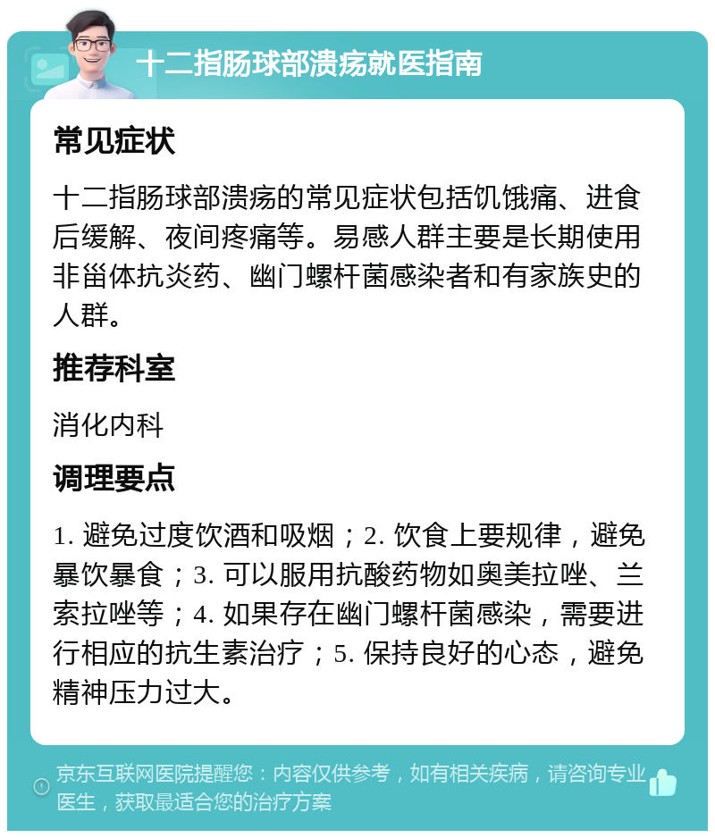 十二指肠球部溃疡就医指南 常见症状 十二指肠球部溃疡的常见症状包括饥饿痛、进食后缓解、夜间疼痛等。易感人群主要是长期使用非甾体抗炎药、幽门螺杆菌感染者和有家族史的人群。 推荐科室 消化内科 调理要点 1. 避免过度饮酒和吸烟；2. 饮食上要规律，避免暴饮暴食；3. 可以服用抗酸药物如奥美拉唑、兰索拉唑等；4. 如果存在幽门螺杆菌感染，需要进行相应的抗生素治疗；5. 保持良好的心态，避免精神压力过大。