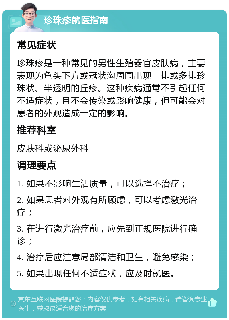 珍珠疹就医指南 常见症状 珍珠疹是一种常见的男性生殖器官皮肤病，主要表现为龟头下方或冠状沟周围出现一排或多排珍珠状、半透明的丘疹。这种疾病通常不引起任何不适症状，且不会传染或影响健康，但可能会对患者的外观造成一定的影响。 推荐科室 皮肤科或泌尿外科 调理要点 1. 如果不影响生活质量，可以选择不治疗； 2. 如果患者对外观有所顾虑，可以考虑激光治疗； 3. 在进行激光治疗前，应先到正规医院进行确诊； 4. 治疗后应注意局部清洁和卫生，避免感染； 5. 如果出现任何不适症状，应及时就医。