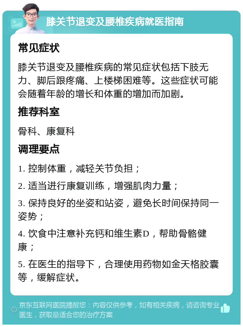 膝关节退变及腰椎疾病就医指南 常见症状 膝关节退变及腰椎疾病的常见症状包括下肢无力、脚后跟疼痛、上楼梯困难等。这些症状可能会随着年龄的增长和体重的增加而加剧。 推荐科室 骨科、康复科 调理要点 1. 控制体重，减轻关节负担； 2. 适当进行康复训练，增强肌肉力量； 3. 保持良好的坐姿和站姿，避免长时间保持同一姿势； 4. 饮食中注意补充钙和维生素D，帮助骨骼健康； 5. 在医生的指导下，合理使用药物如金天格胶囊等，缓解症状。