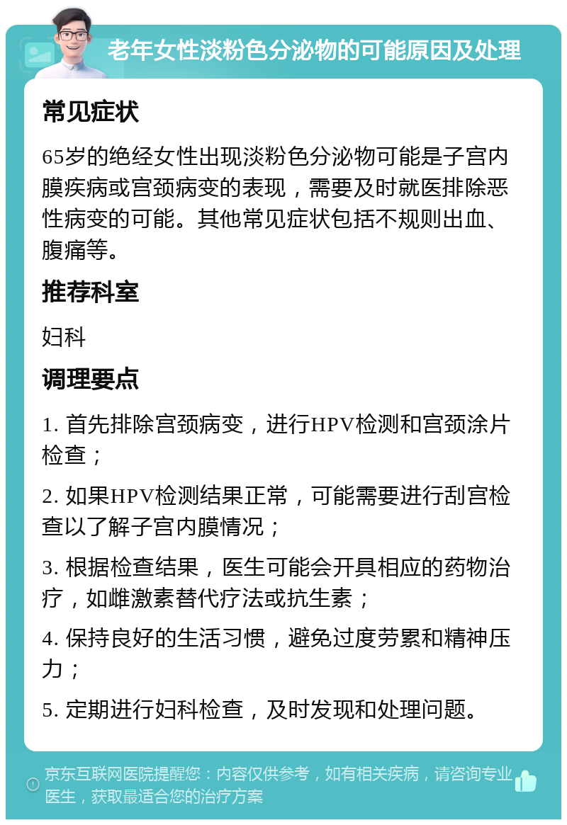 老年女性淡粉色分泌物的可能原因及处理 常见症状 65岁的绝经女性出现淡粉色分泌物可能是子宫内膜疾病或宫颈病变的表现，需要及时就医排除恶性病变的可能。其他常见症状包括不规则出血、腹痛等。 推荐科室 妇科 调理要点 1. 首先排除宫颈病变，进行HPV检测和宫颈涂片检查； 2. 如果HPV检测结果正常，可能需要进行刮宫检查以了解子宫内膜情况； 3. 根据检查结果，医生可能会开具相应的药物治疗，如雌激素替代疗法或抗生素； 4. 保持良好的生活习惯，避免过度劳累和精神压力； 5. 定期进行妇科检查，及时发现和处理问题。