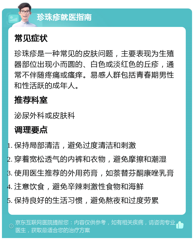 珍珠疹就医指南 常见症状 珍珠疹是一种常见的皮肤问题，主要表现为生殖器部位出现小而圆的、白色或淡红色的丘疹，通常不伴随疼痛或瘙痒。易感人群包括青春期男性和性活跃的成年人。 推荐科室 泌尿外科或皮肤科 调理要点 保持局部清洁，避免过度清洁和刺激 穿着宽松透气的内裤和衣物，避免摩擦和潮湿 使用医生推荐的外用药膏，如萘替芬酮康唑乳膏 注意饮食，避免辛辣刺激性食物和海鲜 保持良好的生活习惯，避免熬夜和过度劳累