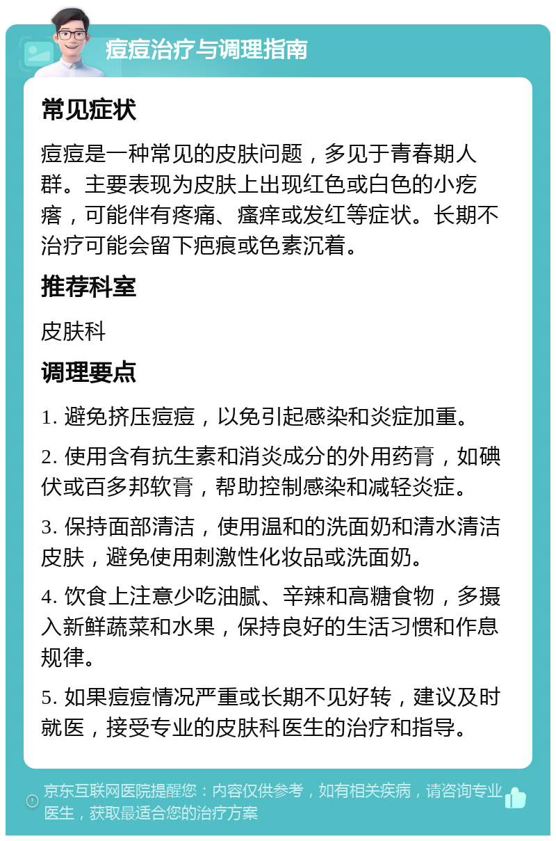 痘痘治疗与调理指南 常见症状 痘痘是一种常见的皮肤问题，多见于青春期人群。主要表现为皮肤上出现红色或白色的小疙瘩，可能伴有疼痛、瘙痒或发红等症状。长期不治疗可能会留下疤痕或色素沉着。 推荐科室 皮肤科 调理要点 1. 避免挤压痘痘，以免引起感染和炎症加重。 2. 使用含有抗生素和消炎成分的外用药膏，如碘伏或百多邦软膏，帮助控制感染和减轻炎症。 3. 保持面部清洁，使用温和的洗面奶和清水清洁皮肤，避免使用刺激性化妆品或洗面奶。 4. 饮食上注意少吃油腻、辛辣和高糖食物，多摄入新鲜蔬菜和水果，保持良好的生活习惯和作息规律。 5. 如果痘痘情况严重或长期不见好转，建议及时就医，接受专业的皮肤科医生的治疗和指导。