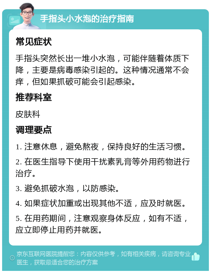 手指头小水泡的治疗指南 常见症状 手指头突然长出一堆小水泡，可能伴随着体质下降，主要是病毒感染引起的。这种情况通常不会痒，但如果抓破可能会引起感染。 推荐科室 皮肤科 调理要点 1. 注意休息，避免熬夜，保持良好的生活习惯。 2. 在医生指导下使用干扰素乳膏等外用药物进行治疗。 3. 避免抓破水泡，以防感染。 4. 如果症状加重或出现其他不适，应及时就医。 5. 在用药期间，注意观察身体反应，如有不适，应立即停止用药并就医。