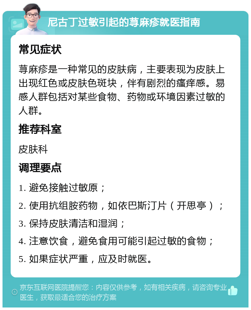 尼古丁过敏引起的荨麻疹就医指南 常见症状 荨麻疹是一种常见的皮肤病，主要表现为皮肤上出现红色或皮肤色斑块，伴有剧烈的瘙痒感。易感人群包括对某些食物、药物或环境因素过敏的人群。 推荐科室 皮肤科 调理要点 1. 避免接触过敏原； 2. 使用抗组胺药物，如依巴斯汀片（开思亭）； 3. 保持皮肤清洁和湿润； 4. 注意饮食，避免食用可能引起过敏的食物； 5. 如果症状严重，应及时就医。