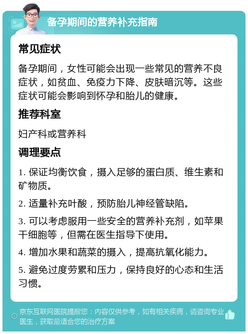 备孕期间的营养补充指南 常见症状 备孕期间，女性可能会出现一些常见的营养不良症状，如贫血、免疫力下降、皮肤暗沉等。这些症状可能会影响到怀孕和胎儿的健康。 推荐科室 妇产科或营养科 调理要点 1. 保证均衡饮食，摄入足够的蛋白质、维生素和矿物质。 2. 适量补充叶酸，预防胎儿神经管缺陷。 3. 可以考虑服用一些安全的营养补充剂，如苹果干细胞等，但需在医生指导下使用。 4. 增加水果和蔬菜的摄入，提高抗氧化能力。 5. 避免过度劳累和压力，保持良好的心态和生活习惯。