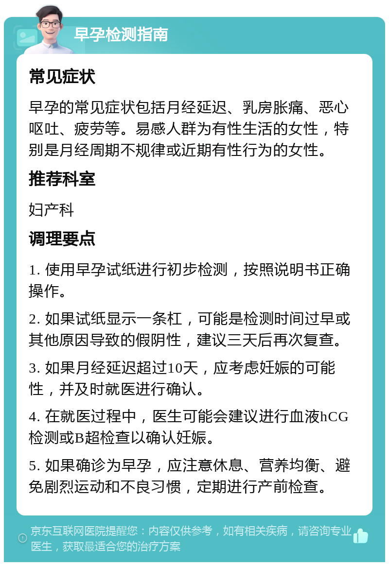 早孕检测指南 常见症状 早孕的常见症状包括月经延迟、乳房胀痛、恶心呕吐、疲劳等。易感人群为有性生活的女性，特别是月经周期不规律或近期有性行为的女性。 推荐科室 妇产科 调理要点 1. 使用早孕试纸进行初步检测，按照说明书正确操作。 2. 如果试纸显示一条杠，可能是检测时间过早或其他原因导致的假阴性，建议三天后再次复查。 3. 如果月经延迟超过10天，应考虑妊娠的可能性，并及时就医进行确认。 4. 在就医过程中，医生可能会建议进行血液hCG检测或B超检查以确认妊娠。 5. 如果确诊为早孕，应注意休息、营养均衡、避免剧烈运动和不良习惯，定期进行产前检查。