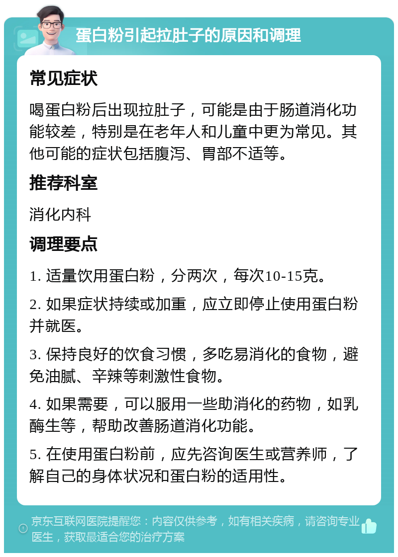 蛋白粉引起拉肚子的原因和调理 常见症状 喝蛋白粉后出现拉肚子，可能是由于肠道消化功能较差，特别是在老年人和儿童中更为常见。其他可能的症状包括腹泻、胃部不适等。 推荐科室 消化内科 调理要点 1. 适量饮用蛋白粉，分两次，每次10-15克。 2. 如果症状持续或加重，应立即停止使用蛋白粉并就医。 3. 保持良好的饮食习惯，多吃易消化的食物，避免油腻、辛辣等刺激性食物。 4. 如果需要，可以服用一些助消化的药物，如乳酶生等，帮助改善肠道消化功能。 5. 在使用蛋白粉前，应先咨询医生或营养师，了解自己的身体状况和蛋白粉的适用性。