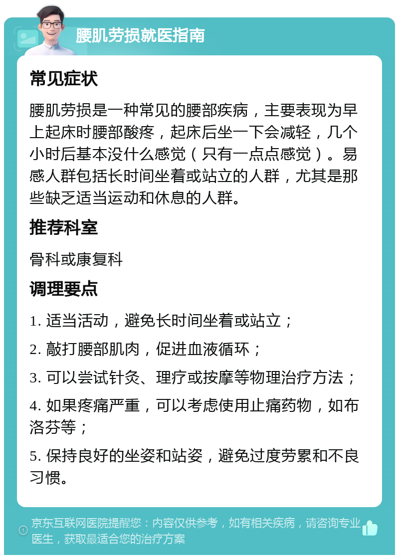 腰肌劳损就医指南 常见症状 腰肌劳损是一种常见的腰部疾病，主要表现为早上起床时腰部酸疼，起床后坐一下会减轻，几个小时后基本没什么感觉（只有一点点感觉）。易感人群包括长时间坐着或站立的人群，尤其是那些缺乏适当运动和休息的人群。 推荐科室 骨科或康复科 调理要点 1. 适当活动，避免长时间坐着或站立； 2. 敲打腰部肌肉，促进血液循环； 3. 可以尝试针灸、理疗或按摩等物理治疗方法； 4. 如果疼痛严重，可以考虑使用止痛药物，如布洛芬等； 5. 保持良好的坐姿和站姿，避免过度劳累和不良习惯。