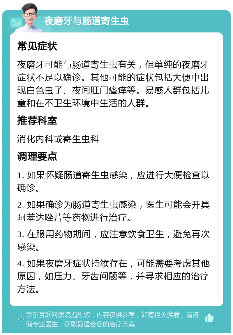 夜磨牙与肠道寄生虫 常见症状 夜磨牙可能与肠道寄生虫有关，但单纯的夜磨牙症状不足以确诊。其他可能的症状包括大便中出现白色虫子、夜间肛门瘙痒等。易感人群包括儿童和在不卫生环境中生活的人群。 推荐科室 消化内科或寄生虫科 调理要点 1. 如果怀疑肠道寄生虫感染，应进行大便检查以确诊。 2. 如果确诊为肠道寄生虫感染，医生可能会开具阿苯达唑片等药物进行治疗。 3. 在服用药物期间，应注意饮食卫生，避免再次感染。 4. 如果夜磨牙症状持续存在，可能需要考虑其他原因，如压力、牙齿问题等，并寻求相应的治疗方法。