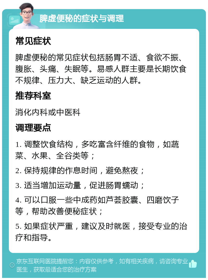 脾虚便秘的症状与调理 常见症状 脾虚便秘的常见症状包括肠胃不适、食欲不振、腹胀、头痛、失眠等。易感人群主要是长期饮食不规律、压力大、缺乏运动的人群。 推荐科室 消化内科或中医科 调理要点 1. 调整饮食结构，多吃富含纤维的食物，如蔬菜、水果、全谷类等； 2. 保持规律的作息时间，避免熬夜； 3. 适当增加运动量，促进肠胃蠕动； 4. 可以口服一些中成药如芦荟胶囊、四磨饮子等，帮助改善便秘症状； 5. 如果症状严重，建议及时就医，接受专业的治疗和指导。