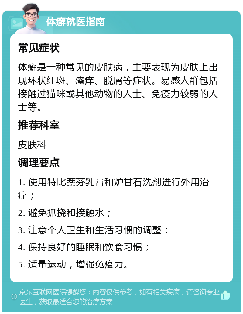 体癣就医指南 常见症状 体癣是一种常见的皮肤病，主要表现为皮肤上出现环状红斑、瘙痒、脱屑等症状。易感人群包括接触过猫咪或其他动物的人士、免疫力较弱的人士等。 推荐科室 皮肤科 调理要点 1. 使用特比萘芬乳膏和炉甘石洗剂进行外用治疗； 2. 避免抓挠和接触水； 3. 注意个人卫生和生活习惯的调整； 4. 保持良好的睡眠和饮食习惯； 5. 适量运动，增强免疫力。