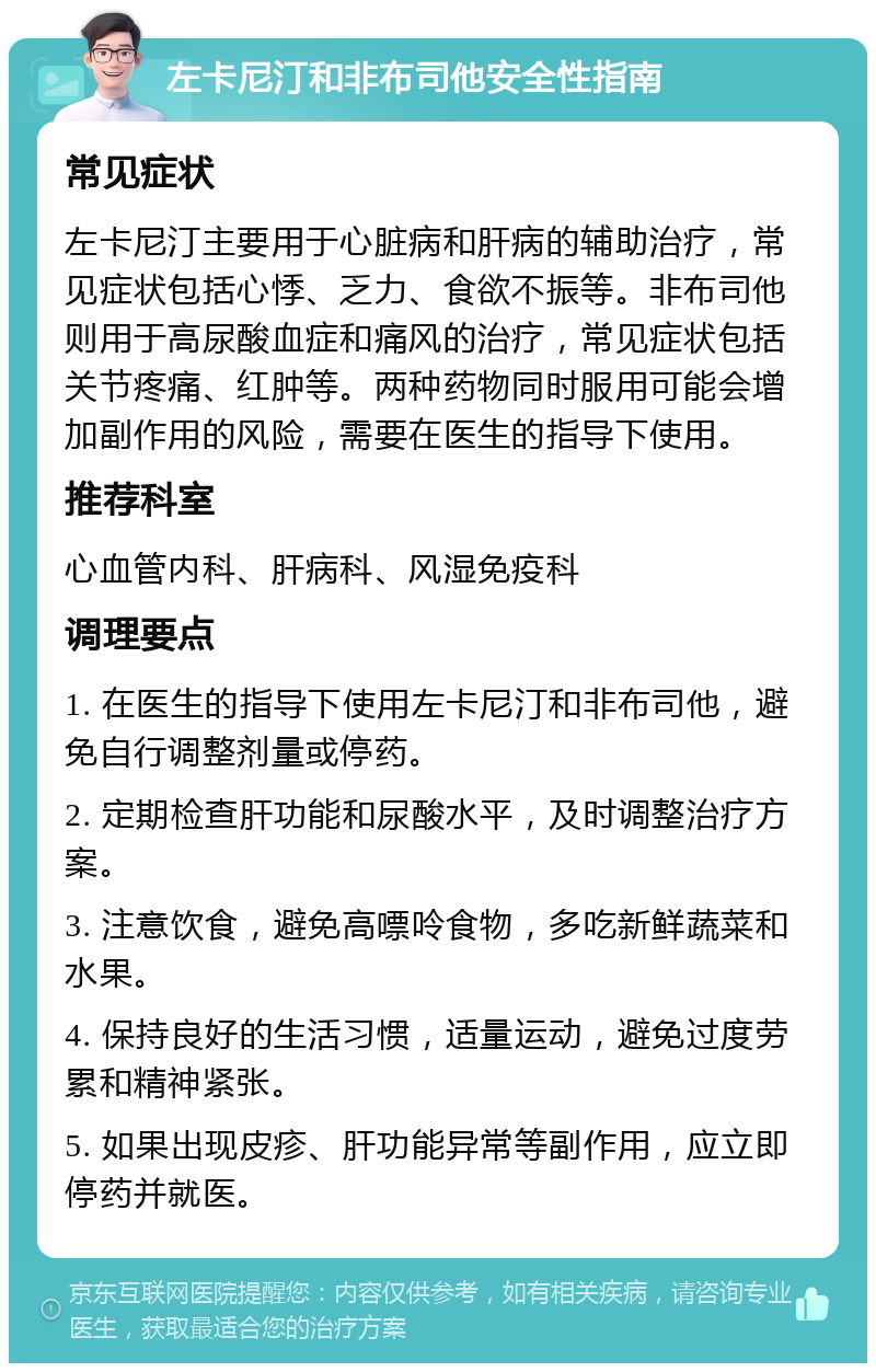 左卡尼汀和非布司他安全性指南 常见症状 左卡尼汀主要用于心脏病和肝病的辅助治疗，常见症状包括心悸、乏力、食欲不振等。非布司他则用于高尿酸血症和痛风的治疗，常见症状包括关节疼痛、红肿等。两种药物同时服用可能会增加副作用的风险，需要在医生的指导下使用。 推荐科室 心血管内科、肝病科、风湿免疫科 调理要点 1. 在医生的指导下使用左卡尼汀和非布司他，避免自行调整剂量或停药。 2. 定期检查肝功能和尿酸水平，及时调整治疗方案。 3. 注意饮食，避免高嘌呤食物，多吃新鲜蔬菜和水果。 4. 保持良好的生活习惯，适量运动，避免过度劳累和精神紧张。 5. 如果出现皮疹、肝功能异常等副作用，应立即停药并就医。