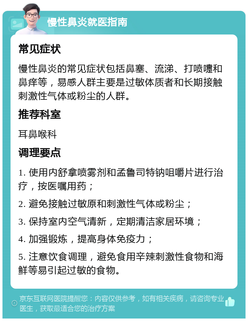 慢性鼻炎就医指南 常见症状 慢性鼻炎的常见症状包括鼻塞、流涕、打喷嚏和鼻痒等，易感人群主要是过敏体质者和长期接触刺激性气体或粉尘的人群。 推荐科室 耳鼻喉科 调理要点 1. 使用内舒拿喷雾剂和孟鲁司特钠咀嚼片进行治疗，按医嘱用药； 2. 避免接触过敏原和刺激性气体或粉尘； 3. 保持室内空气清新，定期清洁家居环境； 4. 加强锻炼，提高身体免疫力； 5. 注意饮食调理，避免食用辛辣刺激性食物和海鲜等易引起过敏的食物。