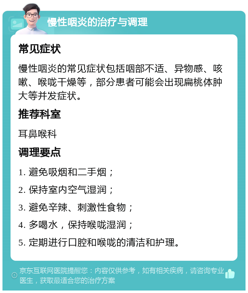 慢性咽炎的治疗与调理 常见症状 慢性咽炎的常见症状包括咽部不适、异物感、咳嗽、喉咙干燥等，部分患者可能会出现扁桃体肿大等并发症状。 推荐科室 耳鼻喉科 调理要点 1. 避免吸烟和二手烟； 2. 保持室内空气湿润； 3. 避免辛辣、刺激性食物； 4. 多喝水，保持喉咙湿润； 5. 定期进行口腔和喉咙的清洁和护理。