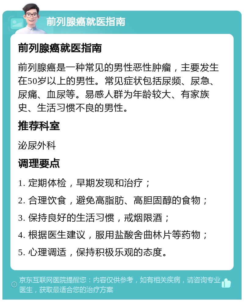 前列腺癌就医指南 前列腺癌就医指南 前列腺癌是一种常见的男性恶性肿瘤，主要发生在50岁以上的男性。常见症状包括尿频、尿急、尿痛、血尿等。易感人群为年龄较大、有家族史、生活习惯不良的男性。 推荐科室 泌尿外科 调理要点 1. 定期体检，早期发现和治疗； 2. 合理饮食，避免高脂肪、高胆固醇的食物； 3. 保持良好的生活习惯，戒烟限酒； 4. 根据医生建议，服用盐酸舍曲林片等药物； 5. 心理调适，保持积极乐观的态度。