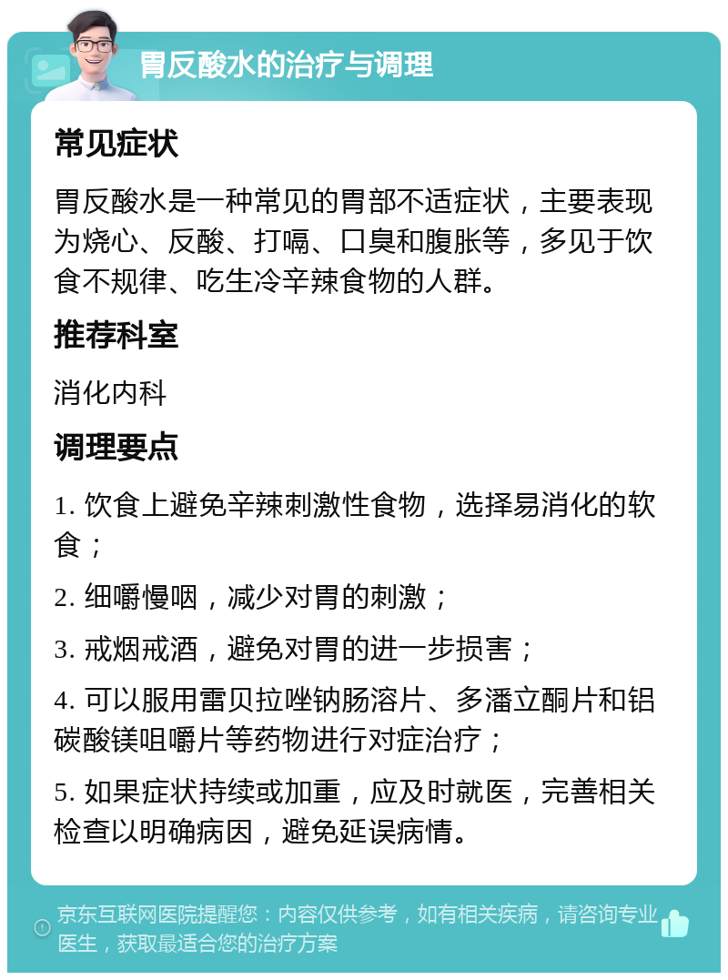 胃反酸水的治疗与调理 常见症状 胃反酸水是一种常见的胃部不适症状，主要表现为烧心、反酸、打嗝、口臭和腹胀等，多见于饮食不规律、吃生冷辛辣食物的人群。 推荐科室 消化内科 调理要点 1. 饮食上避免辛辣刺激性食物，选择易消化的软食； 2. 细嚼慢咽，减少对胃的刺激； 3. 戒烟戒酒，避免对胃的进一步损害； 4. 可以服用雷贝拉唑钠肠溶片、多潘立酮片和铝碳酸镁咀嚼片等药物进行对症治疗； 5. 如果症状持续或加重，应及时就医，完善相关检查以明确病因，避免延误病情。