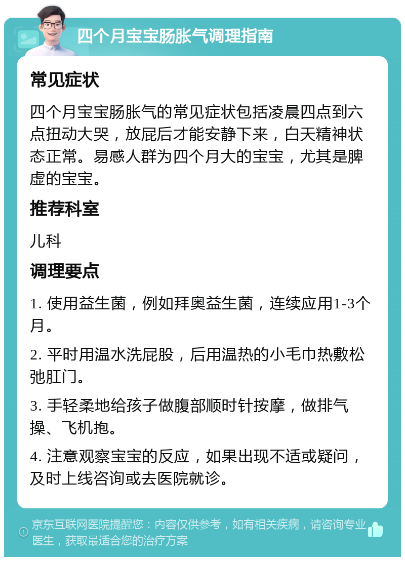 四个月宝宝肠胀气调理指南 常见症状 四个月宝宝肠胀气的常见症状包括凌晨四点到六点扭动大哭，放屁后才能安静下来，白天精神状态正常。易感人群为四个月大的宝宝，尤其是脾虚的宝宝。 推荐科室 儿科 调理要点 1. 使用益生菌，例如拜奥益生菌，连续应用1-3个月。 2. 平时用温水洗屁股，后用温热的小毛巾热敷松弛肛门。 3. 手轻柔地给孩子做腹部顺时针按摩，做排气操、飞机抱。 4. 注意观察宝宝的反应，如果出现不适或疑问，及时上线咨询或去医院就诊。