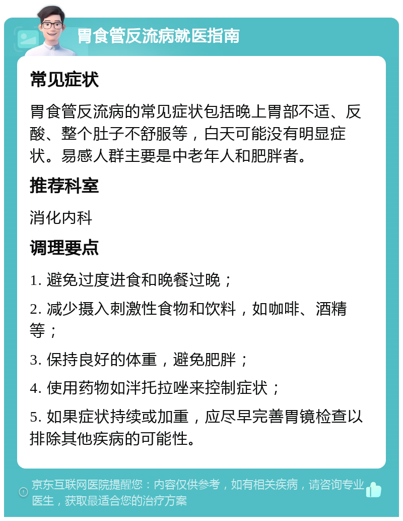 胃食管反流病就医指南 常见症状 胃食管反流病的常见症状包括晚上胃部不适、反酸、整个肚子不舒服等，白天可能没有明显症状。易感人群主要是中老年人和肥胖者。 推荐科室 消化内科 调理要点 1. 避免过度进食和晚餐过晚； 2. 减少摄入刺激性食物和饮料，如咖啡、酒精等； 3. 保持良好的体重，避免肥胖； 4. 使用药物如泮托拉唑来控制症状； 5. 如果症状持续或加重，应尽早完善胃镜检查以排除其他疾病的可能性。