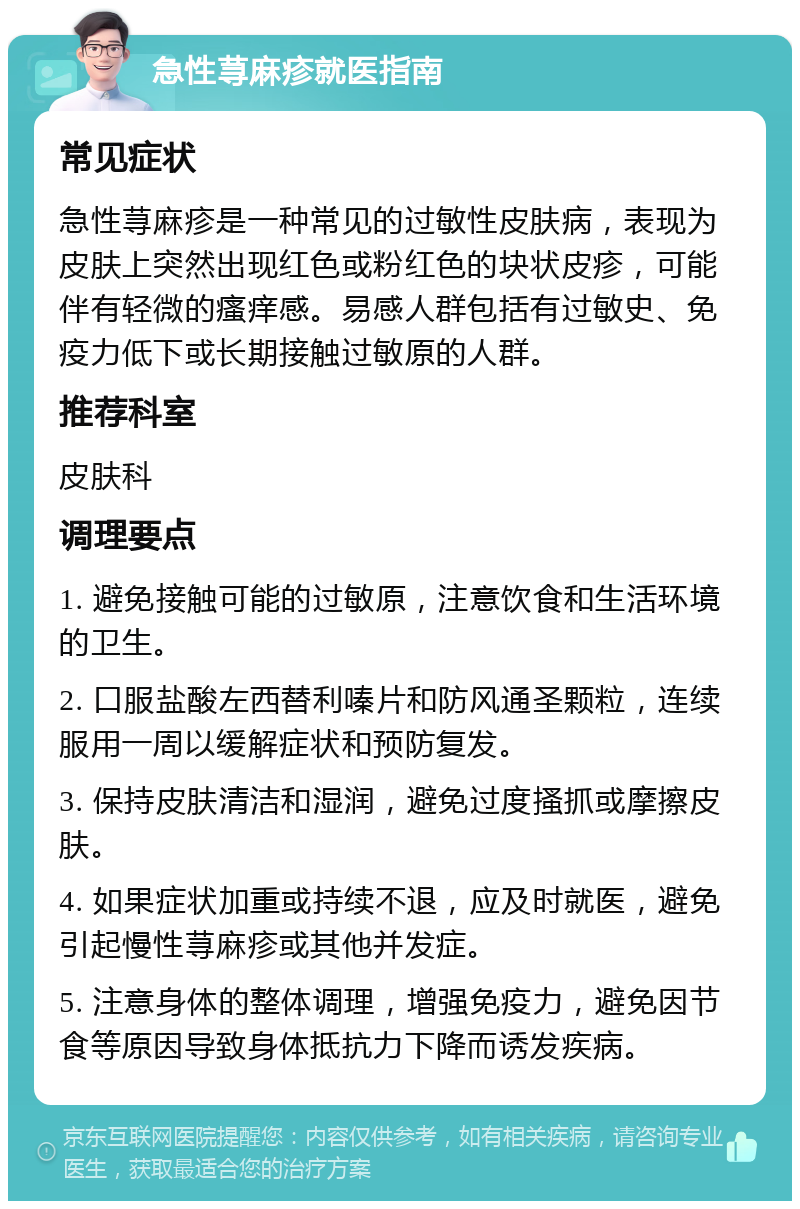 急性荨麻疹就医指南 常见症状 急性荨麻疹是一种常见的过敏性皮肤病，表现为皮肤上突然出现红色或粉红色的块状皮疹，可能伴有轻微的瘙痒感。易感人群包括有过敏史、免疫力低下或长期接触过敏原的人群。 推荐科室 皮肤科 调理要点 1. 避免接触可能的过敏原，注意饮食和生活环境的卫生。 2. 口服盐酸左西替利嗪片和防风通圣颗粒，连续服用一周以缓解症状和预防复发。 3. 保持皮肤清洁和湿润，避免过度搔抓或摩擦皮肤。 4. 如果症状加重或持续不退，应及时就医，避免引起慢性荨麻疹或其他并发症。 5. 注意身体的整体调理，增强免疫力，避免因节食等原因导致身体抵抗力下降而诱发疾病。