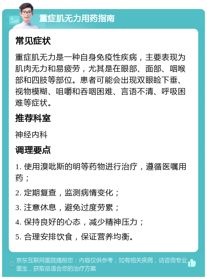 重症肌无力用药指南 常见症状 重症肌无力是一种自身免疫性疾病，主要表现为肌肉无力和易疲劳，尤其是在眼部、面部、咽喉部和四肢等部位。患者可能会出现双眼睑下垂、视物模糊、咀嚼和吞咽困难、言语不清、呼吸困难等症状。 推荐科室 神经内科 调理要点 1. 使用溴吡斯的明等药物进行治疗，遵循医嘱用药； 2. 定期复查，监测病情变化； 3. 注意休息，避免过度劳累； 4. 保持良好的心态，减少精神压力； 5. 合理安排饮食，保证营养均衡。