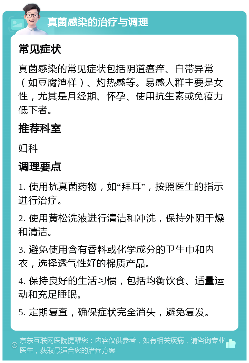 真菌感染的治疗与调理 常见症状 真菌感染的常见症状包括阴道瘙痒、白带异常（如豆腐渣样）、灼热感等。易感人群主要是女性，尤其是月经期、怀孕、使用抗生素或免疫力低下者。 推荐科室 妇科 调理要点 1. 使用抗真菌药物，如“拜耳”，按照医生的指示进行治疗。 2. 使用黄松洗液进行清洁和冲洗，保持外阴干燥和清洁。 3. 避免使用含有香料或化学成分的卫生巾和内衣，选择透气性好的棉质产品。 4. 保持良好的生活习惯，包括均衡饮食、适量运动和充足睡眠。 5. 定期复查，确保症状完全消失，避免复发。