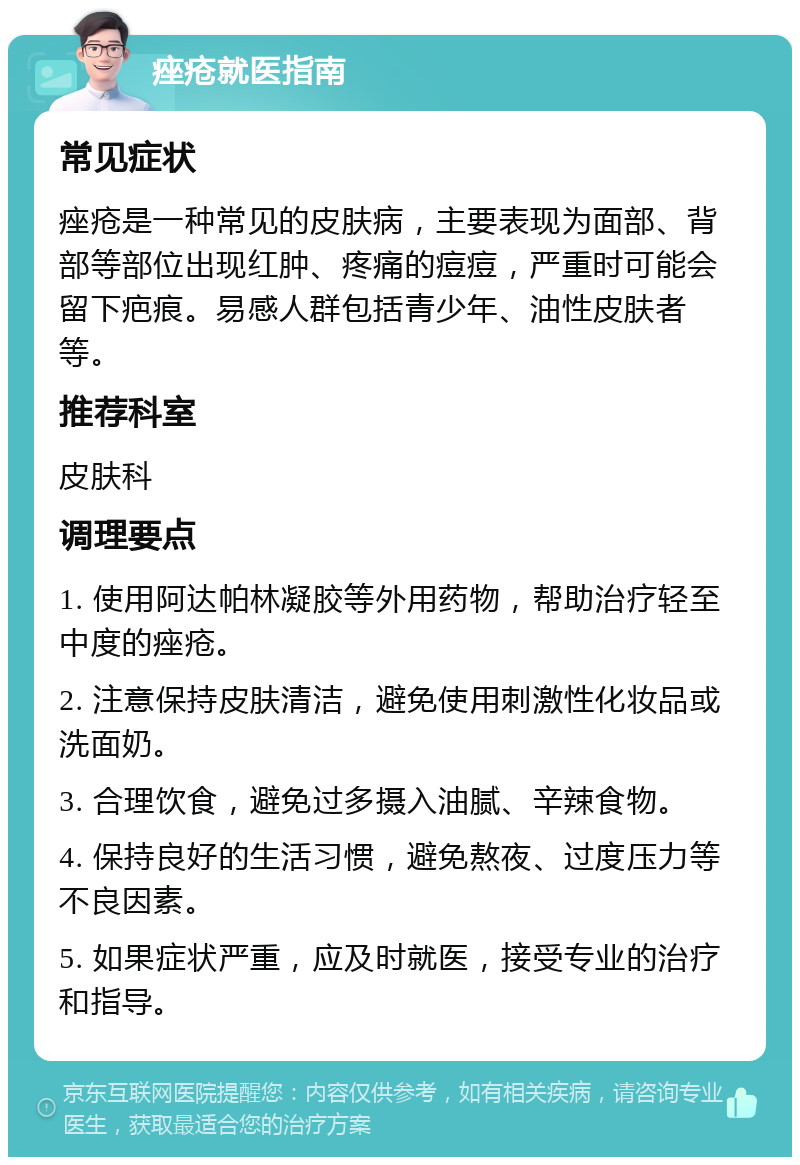 痤疮就医指南 常见症状 痤疮是一种常见的皮肤病，主要表现为面部、背部等部位出现红肿、疼痛的痘痘，严重时可能会留下疤痕。易感人群包括青少年、油性皮肤者等。 推荐科室 皮肤科 调理要点 1. 使用阿达帕林凝胶等外用药物，帮助治疗轻至中度的痤疮。 2. 注意保持皮肤清洁，避免使用刺激性化妆品或洗面奶。 3. 合理饮食，避免过多摄入油腻、辛辣食物。 4. 保持良好的生活习惯，避免熬夜、过度压力等不良因素。 5. 如果症状严重，应及时就医，接受专业的治疗和指导。