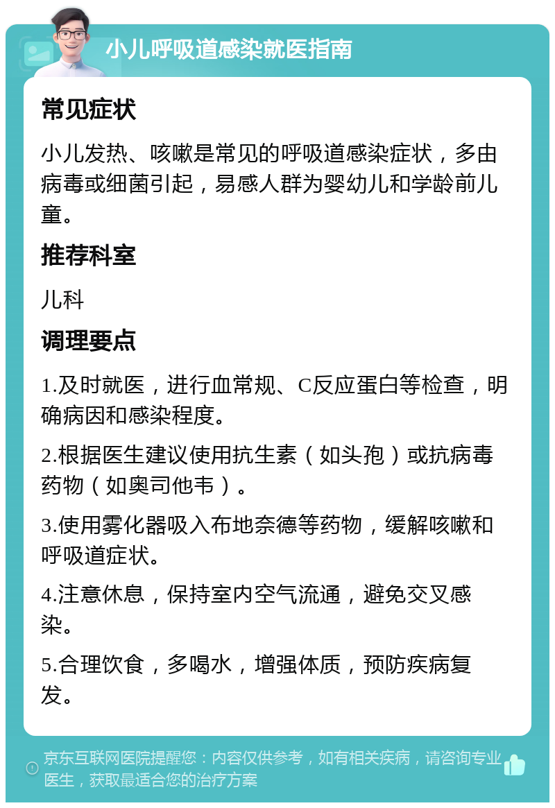 小儿呼吸道感染就医指南 常见症状 小儿发热、咳嗽是常见的呼吸道感染症状，多由病毒或细菌引起，易感人群为婴幼儿和学龄前儿童。 推荐科室 儿科 调理要点 1.及时就医，进行血常规、C反应蛋白等检查，明确病因和感染程度。 2.根据医生建议使用抗生素（如头孢）或抗病毒药物（如奥司他韦）。 3.使用雾化器吸入布地奈德等药物，缓解咳嗽和呼吸道症状。 4.注意休息，保持室内空气流通，避免交叉感染。 5.合理饮食，多喝水，增强体质，预防疾病复发。