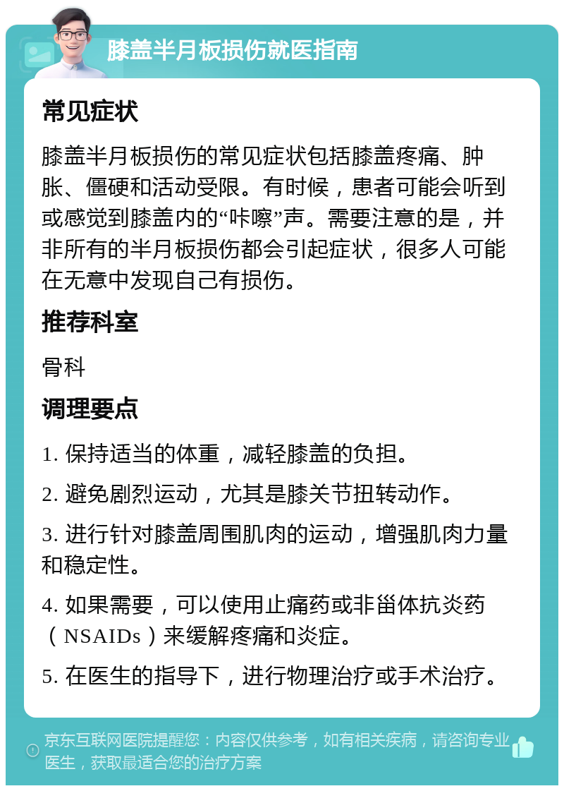 膝盖半月板损伤就医指南 常见症状 膝盖半月板损伤的常见症状包括膝盖疼痛、肿胀、僵硬和活动受限。有时候，患者可能会听到或感觉到膝盖内的“咔嚓”声。需要注意的是，并非所有的半月板损伤都会引起症状，很多人可能在无意中发现自己有损伤。 推荐科室 骨科 调理要点 1. 保持适当的体重，减轻膝盖的负担。 2. 避免剧烈运动，尤其是膝关节扭转动作。 3. 进行针对膝盖周围肌肉的运动，增强肌肉力量和稳定性。 4. 如果需要，可以使用止痛药或非甾体抗炎药（NSAIDs）来缓解疼痛和炎症。 5. 在医生的指导下，进行物理治疗或手术治疗。