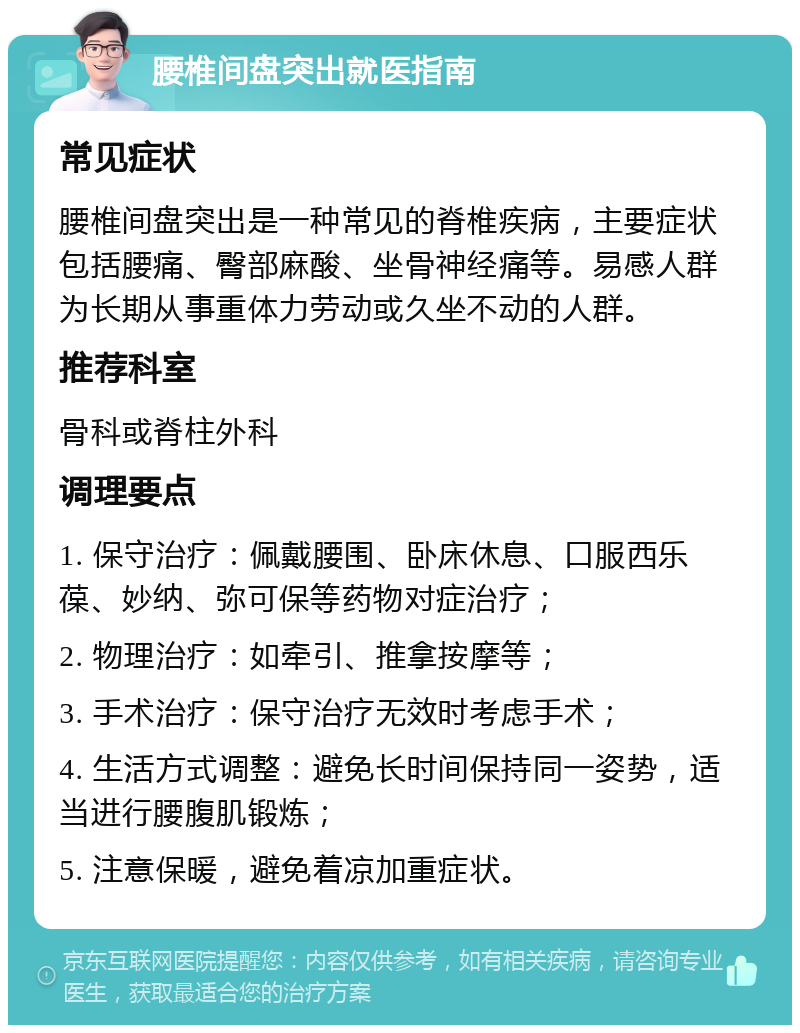 腰椎间盘突出就医指南 常见症状 腰椎间盘突出是一种常见的脊椎疾病，主要症状包括腰痛、臀部麻酸、坐骨神经痛等。易感人群为长期从事重体力劳动或久坐不动的人群。 推荐科室 骨科或脊柱外科 调理要点 1. 保守治疗：佩戴腰围、卧床休息、口服西乐葆、妙纳、弥可保等药物对症治疗； 2. 物理治疗：如牵引、推拿按摩等； 3. 手术治疗：保守治疗无效时考虑手术； 4. 生活方式调整：避免长时间保持同一姿势，适当进行腰腹肌锻炼； 5. 注意保暖，避免着凉加重症状。