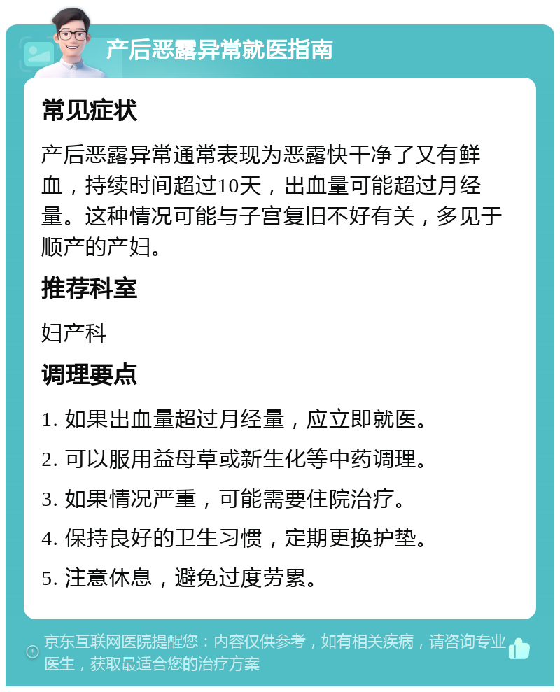 产后恶露异常就医指南 常见症状 产后恶露异常通常表现为恶露快干净了又有鲜血，持续时间超过10天，出血量可能超过月经量。这种情况可能与子宫复旧不好有关，多见于顺产的产妇。 推荐科室 妇产科 调理要点 1. 如果出血量超过月经量，应立即就医。 2. 可以服用益母草或新生化等中药调理。 3. 如果情况严重，可能需要住院治疗。 4. 保持良好的卫生习惯，定期更换护垫。 5. 注意休息，避免过度劳累。