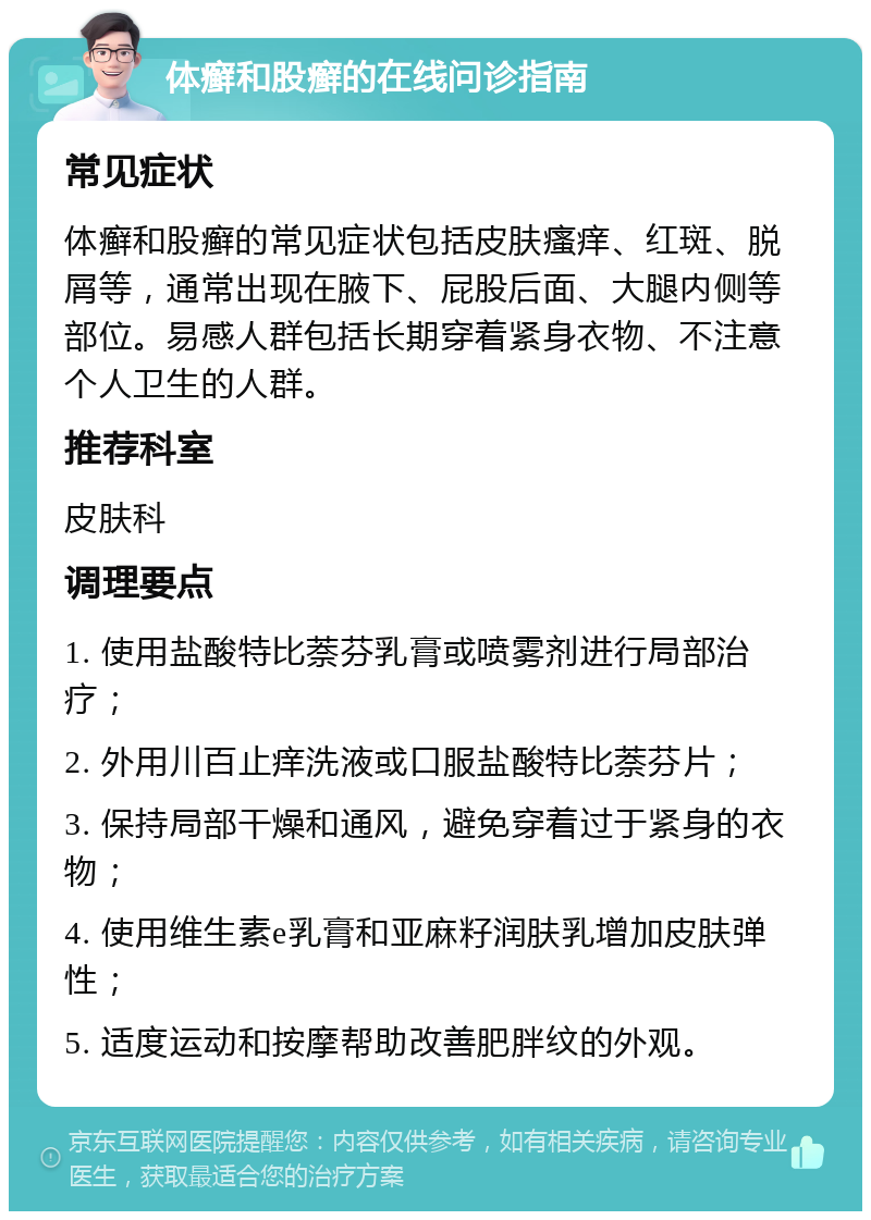 体癣和股癣的在线问诊指南 常见症状 体癣和股癣的常见症状包括皮肤瘙痒、红斑、脱屑等，通常出现在腋下、屁股后面、大腿内侧等部位。易感人群包括长期穿着紧身衣物、不注意个人卫生的人群。 推荐科室 皮肤科 调理要点 1. 使用盐酸特比萘芬乳膏或喷雾剂进行局部治疗； 2. 外用川百止痒洗液或口服盐酸特比萘芬片； 3. 保持局部干燥和通风，避免穿着过于紧身的衣物； 4. 使用维生素e乳膏和亚麻籽润肤乳增加皮肤弹性； 5. 适度运动和按摩帮助改善肥胖纹的外观。