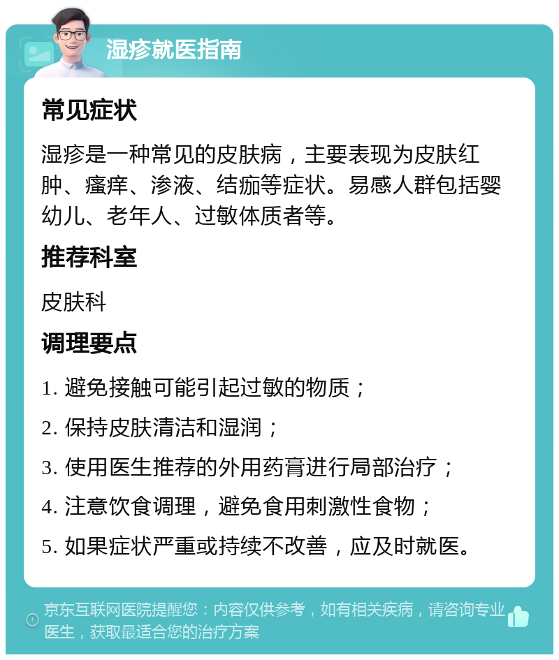 湿疹就医指南 常见症状 湿疹是一种常见的皮肤病，主要表现为皮肤红肿、瘙痒、渗液、结痂等症状。易感人群包括婴幼儿、老年人、过敏体质者等。 推荐科室 皮肤科 调理要点 1. 避免接触可能引起过敏的物质； 2. 保持皮肤清洁和湿润； 3. 使用医生推荐的外用药膏进行局部治疗； 4. 注意饮食调理，避免食用刺激性食物； 5. 如果症状严重或持续不改善，应及时就医。