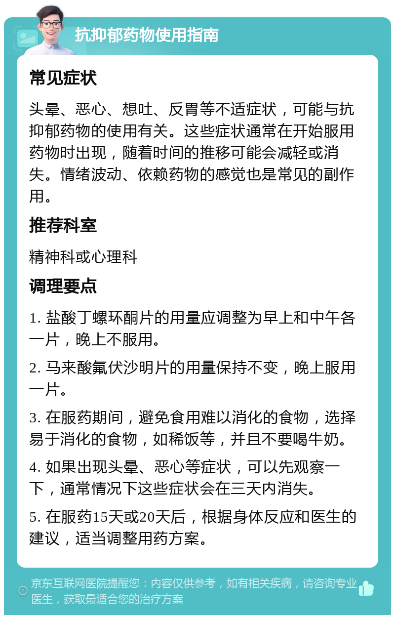 抗抑郁药物使用指南 常见症状 头晕、恶心、想吐、反胃等不适症状，可能与抗抑郁药物的使用有关。这些症状通常在开始服用药物时出现，随着时间的推移可能会减轻或消失。情绪波动、依赖药物的感觉也是常见的副作用。 推荐科室 精神科或心理科 调理要点 1. 盐酸丁螺环酮片的用量应调整为早上和中午各一片，晚上不服用。 2. 马来酸氟伏沙明片的用量保持不变，晚上服用一片。 3. 在服药期间，避免食用难以消化的食物，选择易于消化的食物，如稀饭等，并且不要喝牛奶。 4. 如果出现头晕、恶心等症状，可以先观察一下，通常情况下这些症状会在三天内消失。 5. 在服药15天或20天后，根据身体反应和医生的建议，适当调整用药方案。