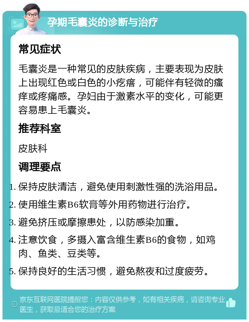 孕期毛囊炎的诊断与治疗 常见症状 毛囊炎是一种常见的皮肤疾病，主要表现为皮肤上出现红色或白色的小疙瘩，可能伴有轻微的瘙痒或疼痛感。孕妇由于激素水平的变化，可能更容易患上毛囊炎。 推荐科室 皮肤科 调理要点 保持皮肤清洁，避免使用刺激性强的洗浴用品。 使用维生素B6软膏等外用药物进行治疗。 避免挤压或摩擦患处，以防感染加重。 注意饮食，多摄入富含维生素B6的食物，如鸡肉、鱼类、豆类等。 保持良好的生活习惯，避免熬夜和过度疲劳。