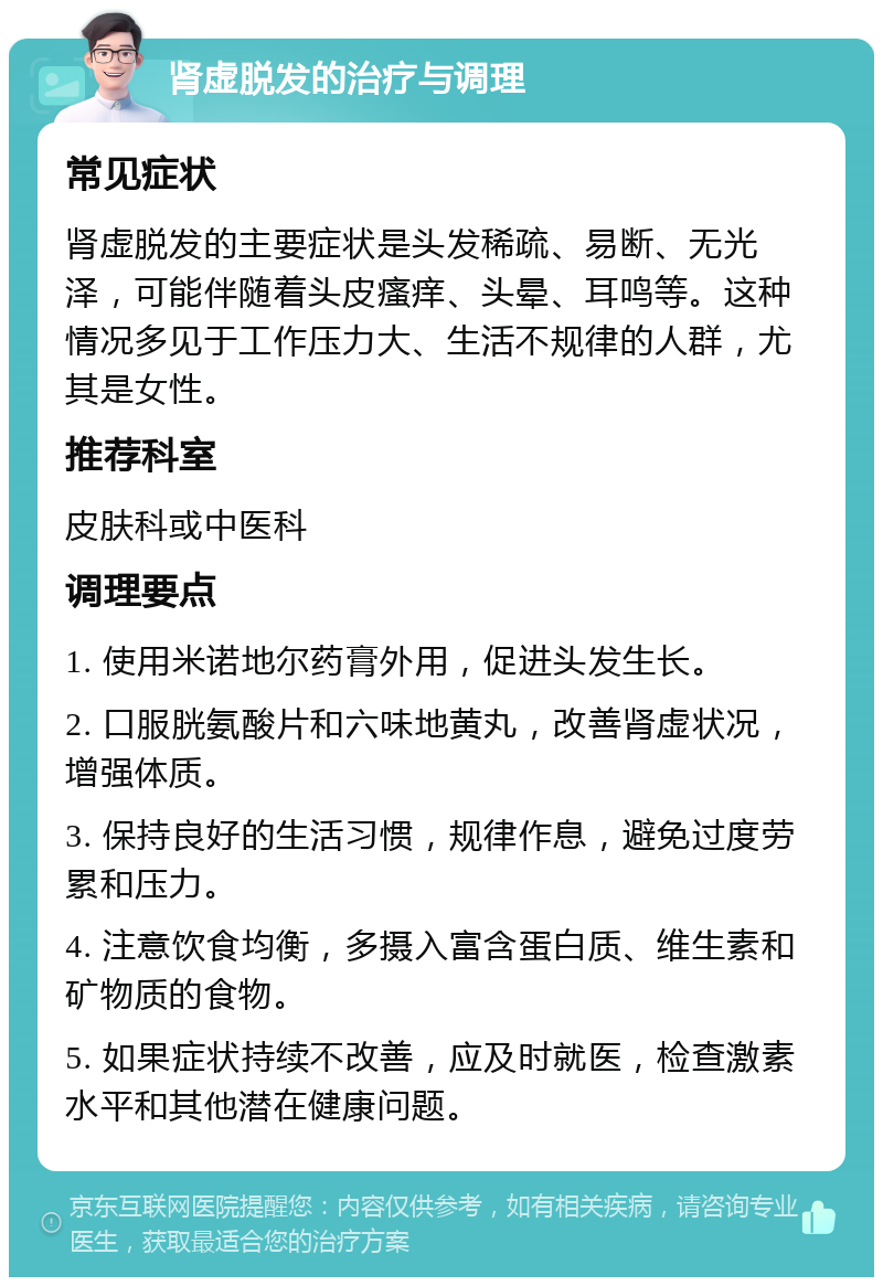 肾虚脱发的治疗与调理 常见症状 肾虚脱发的主要症状是头发稀疏、易断、无光泽，可能伴随着头皮瘙痒、头晕、耳鸣等。这种情况多见于工作压力大、生活不规律的人群，尤其是女性。 推荐科室 皮肤科或中医科 调理要点 1. 使用米诺地尔药膏外用，促进头发生长。 2. 口服胱氨酸片和六味地黄丸，改善肾虚状况，增强体质。 3. 保持良好的生活习惯，规律作息，避免过度劳累和压力。 4. 注意饮食均衡，多摄入富含蛋白质、维生素和矿物质的食物。 5. 如果症状持续不改善，应及时就医，检查激素水平和其他潜在健康问题。