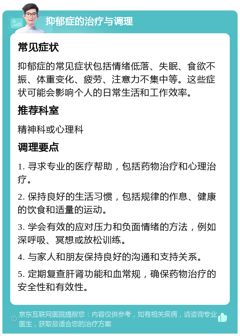 抑郁症的治疗与调理 常见症状 抑郁症的常见症状包括情绪低落、失眠、食欲不振、体重变化、疲劳、注意力不集中等。这些症状可能会影响个人的日常生活和工作效率。 推荐科室 精神科或心理科 调理要点 1. 寻求专业的医疗帮助，包括药物治疗和心理治疗。 2. 保持良好的生活习惯，包括规律的作息、健康的饮食和适量的运动。 3. 学会有效的应对压力和负面情绪的方法，例如深呼吸、冥想或放松训练。 4. 与家人和朋友保持良好的沟通和支持关系。 5. 定期复查肝肾功能和血常规，确保药物治疗的安全性和有效性。