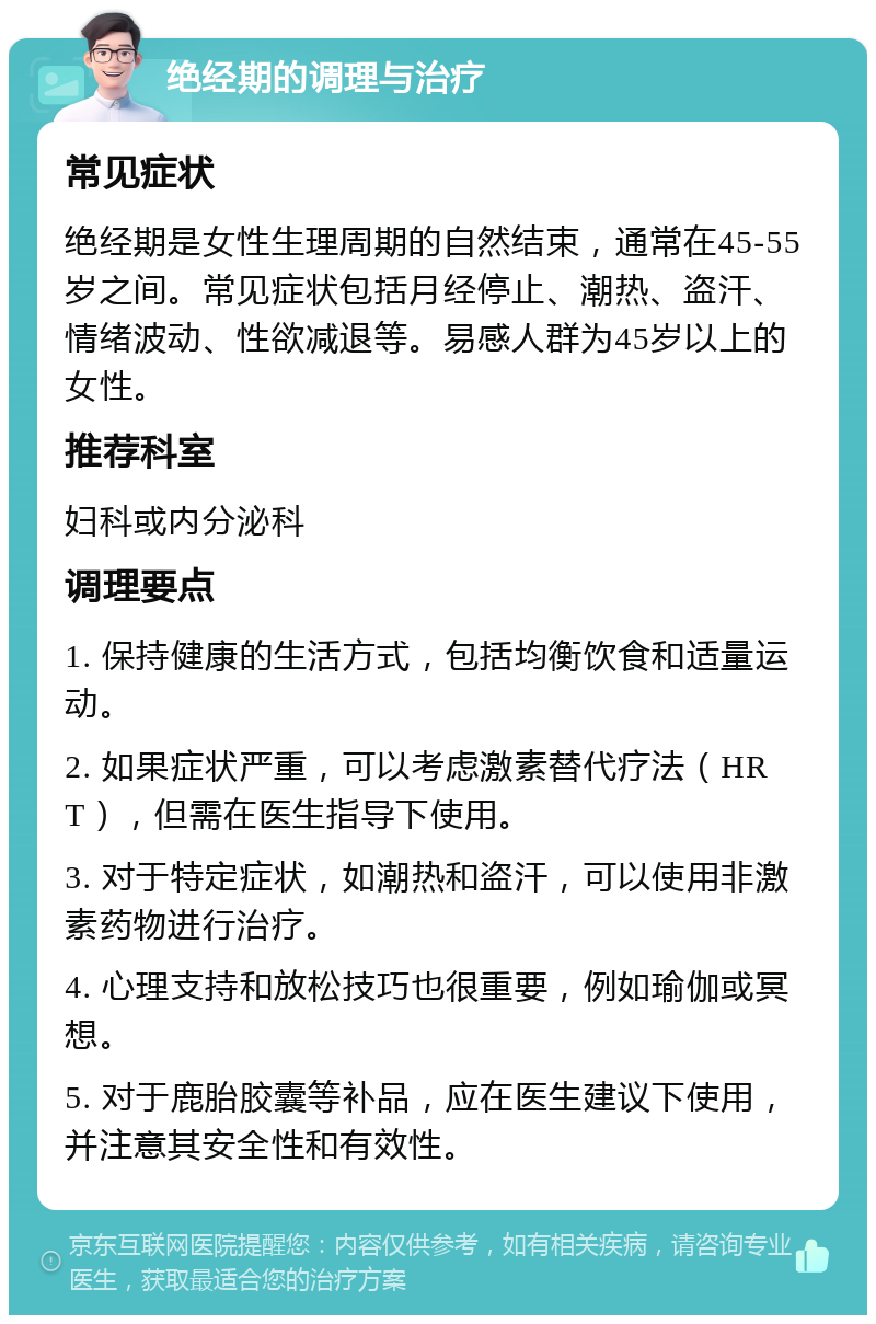 绝经期的调理与治疗 常见症状 绝经期是女性生理周期的自然结束，通常在45-55岁之间。常见症状包括月经停止、潮热、盗汗、情绪波动、性欲减退等。易感人群为45岁以上的女性。 推荐科室 妇科或内分泌科 调理要点 1. 保持健康的生活方式，包括均衡饮食和适量运动。 2. 如果症状严重，可以考虑激素替代疗法（HRT），但需在医生指导下使用。 3. 对于特定症状，如潮热和盗汗，可以使用非激素药物进行治疗。 4. 心理支持和放松技巧也很重要，例如瑜伽或冥想。 5. 对于鹿胎胶囊等补品，应在医生建议下使用，并注意其安全性和有效性。