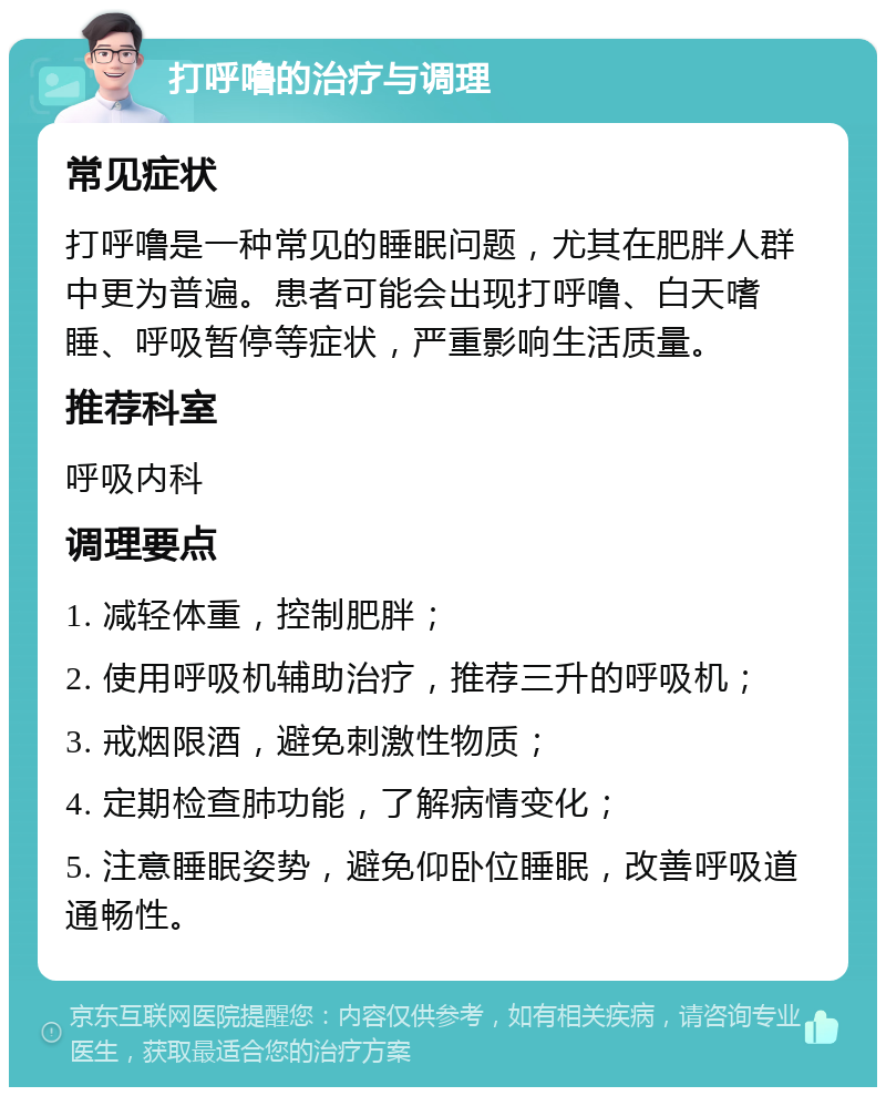 打呼噜的治疗与调理 常见症状 打呼噜是一种常见的睡眠问题，尤其在肥胖人群中更为普遍。患者可能会出现打呼噜、白天嗜睡、呼吸暂停等症状，严重影响生活质量。 推荐科室 呼吸内科 调理要点 1. 减轻体重，控制肥胖； 2. 使用呼吸机辅助治疗，推荐三升的呼吸机； 3. 戒烟限酒，避免刺激性物质； 4. 定期检查肺功能，了解病情变化； 5. 注意睡眠姿势，避免仰卧位睡眠，改善呼吸道通畅性。