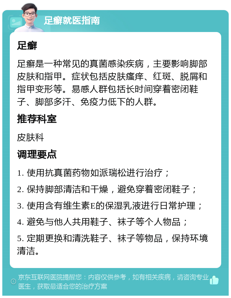 足癣就医指南 足癣 足癣是一种常见的真菌感染疾病，主要影响脚部皮肤和指甲。症状包括皮肤瘙痒、红斑、脱屑和指甲变形等。易感人群包括长时间穿着密闭鞋子、脚部多汗、免疫力低下的人群。 推荐科室 皮肤科 调理要点 1. 使用抗真菌药物如派瑞松进行治疗； 2. 保持脚部清洁和干燥，避免穿着密闭鞋子； 3. 使用含有维生素E的保湿乳液进行日常护理； 4. 避免与他人共用鞋子、袜子等个人物品； 5. 定期更换和清洗鞋子、袜子等物品，保持环境清洁。