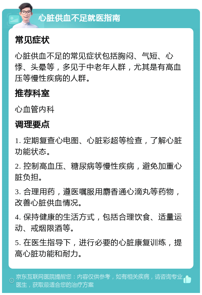 心脏供血不足就医指南 常见症状 心脏供血不足的常见症状包括胸闷、气短、心悸、头晕等，多见于中老年人群，尤其是有高血压等慢性疾病的人群。 推荐科室 心血管内科 调理要点 1. 定期复查心电图、心脏彩超等检查，了解心脏功能状态。 2. 控制高血压、糖尿病等慢性疾病，避免加重心脏负担。 3. 合理用药，遵医嘱服用麝香通心滴丸等药物，改善心脏供血情况。 4. 保持健康的生活方式，包括合理饮食、适量运动、戒烟限酒等。 5. 在医生指导下，进行必要的心脏康复训练，提高心脏功能和耐力。