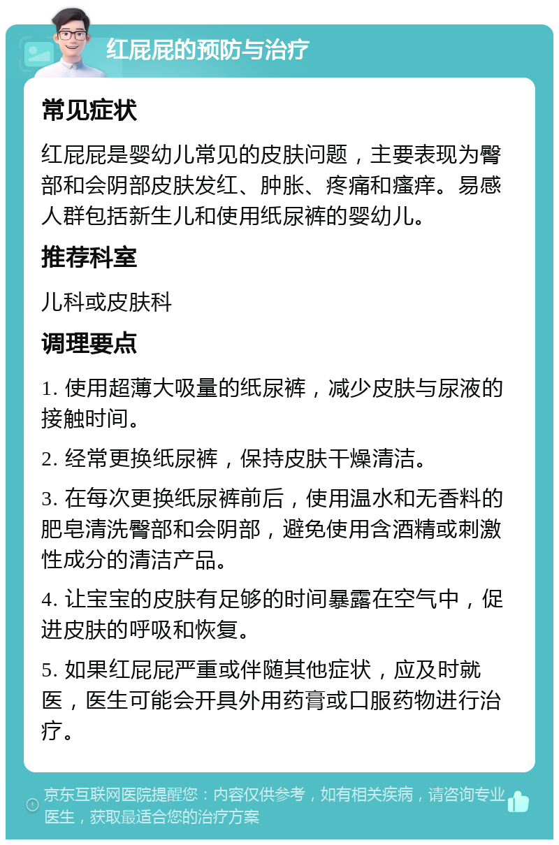 红屁屁的预防与治疗 常见症状 红屁屁是婴幼儿常见的皮肤问题，主要表现为臀部和会阴部皮肤发红、肿胀、疼痛和瘙痒。易感人群包括新生儿和使用纸尿裤的婴幼儿。 推荐科室 儿科或皮肤科 调理要点 1. 使用超薄大吸量的纸尿裤，减少皮肤与尿液的接触时间。 2. 经常更换纸尿裤，保持皮肤干燥清洁。 3. 在每次更换纸尿裤前后，使用温水和无香料的肥皂清洗臀部和会阴部，避免使用含酒精或刺激性成分的清洁产品。 4. 让宝宝的皮肤有足够的时间暴露在空气中，促进皮肤的呼吸和恢复。 5. 如果红屁屁严重或伴随其他症状，应及时就医，医生可能会开具外用药膏或口服药物进行治疗。