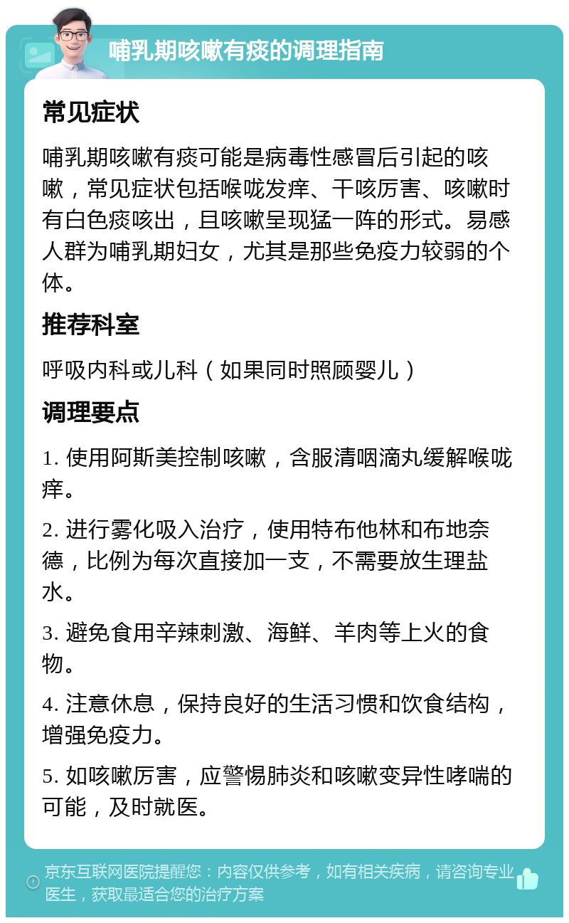 哺乳期咳嗽有痰的调理指南 常见症状 哺乳期咳嗽有痰可能是病毒性感冒后引起的咳嗽，常见症状包括喉咙发痒、干咳厉害、咳嗽时有白色痰咳出，且咳嗽呈现猛一阵的形式。易感人群为哺乳期妇女，尤其是那些免疫力较弱的个体。 推荐科室 呼吸内科或儿科（如果同时照顾婴儿） 调理要点 1. 使用阿斯美控制咳嗽，含服清咽滴丸缓解喉咙痒。 2. 进行雾化吸入治疗，使用特布他林和布地奈德，比例为每次直接加一支，不需要放生理盐水。 3. 避免食用辛辣刺激、海鲜、羊肉等上火的食物。 4. 注意休息，保持良好的生活习惯和饮食结构，增强免疫力。 5. 如咳嗽厉害，应警惕肺炎和咳嗽变异性哮喘的可能，及时就医。