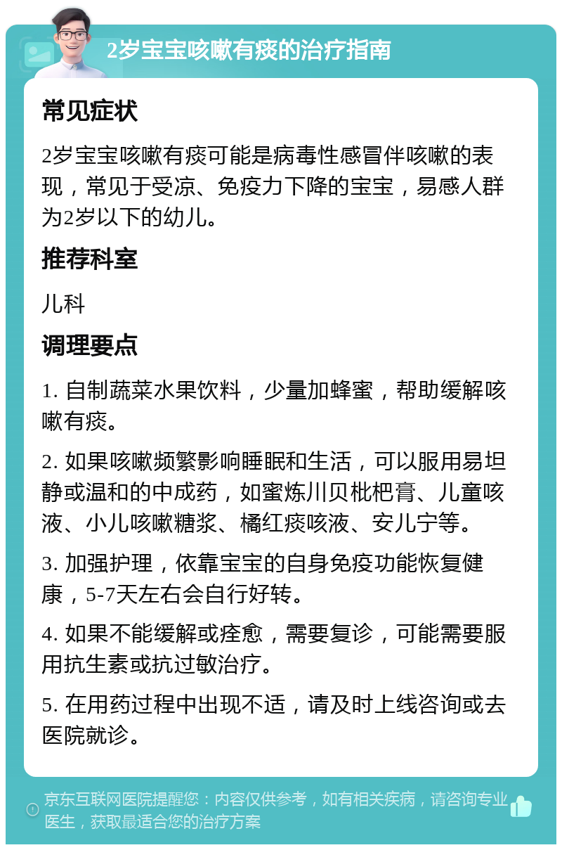 2岁宝宝咳嗽有痰的治疗指南 常见症状 2岁宝宝咳嗽有痰可能是病毒性感冒伴咳嗽的表现，常见于受凉、免疫力下降的宝宝，易感人群为2岁以下的幼儿。 推荐科室 儿科 调理要点 1. 自制蔬菜水果饮料，少量加蜂蜜，帮助缓解咳嗽有痰。 2. 如果咳嗽频繁影响睡眠和生活，可以服用易坦静或温和的中成药，如蜜炼川贝枇杷膏、儿童咳液、小儿咳嗽糖浆、橘红痰咳液、安儿宁等。 3. 加强护理，依靠宝宝的自身免疫功能恢复健康，5-7天左右会自行好转。 4. 如果不能缓解或痊愈，需要复诊，可能需要服用抗生素或抗过敏治疗。 5. 在用药过程中出现不适，请及时上线咨询或去医院就诊。