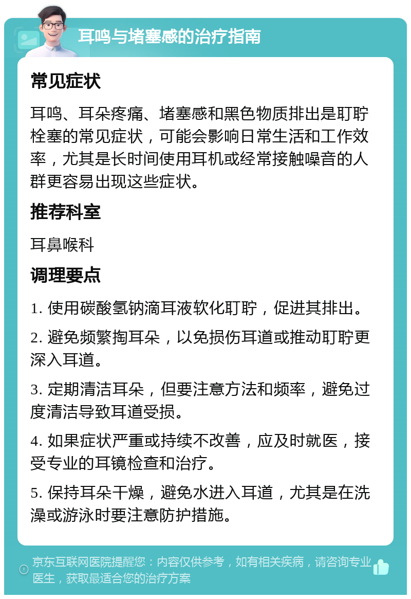 耳鸣与堵塞感的治疗指南 常见症状 耳鸣、耳朵疼痛、堵塞感和黑色物质排出是耵聍栓塞的常见症状，可能会影响日常生活和工作效率，尤其是长时间使用耳机或经常接触噪音的人群更容易出现这些症状。 推荐科室 耳鼻喉科 调理要点 1. 使用碳酸氢钠滴耳液软化耵聍，促进其排出。 2. 避免频繁掏耳朵，以免损伤耳道或推动耵聍更深入耳道。 3. 定期清洁耳朵，但要注意方法和频率，避免过度清洁导致耳道受损。 4. 如果症状严重或持续不改善，应及时就医，接受专业的耳镜检查和治疗。 5. 保持耳朵干燥，避免水进入耳道，尤其是在洗澡或游泳时要注意防护措施。