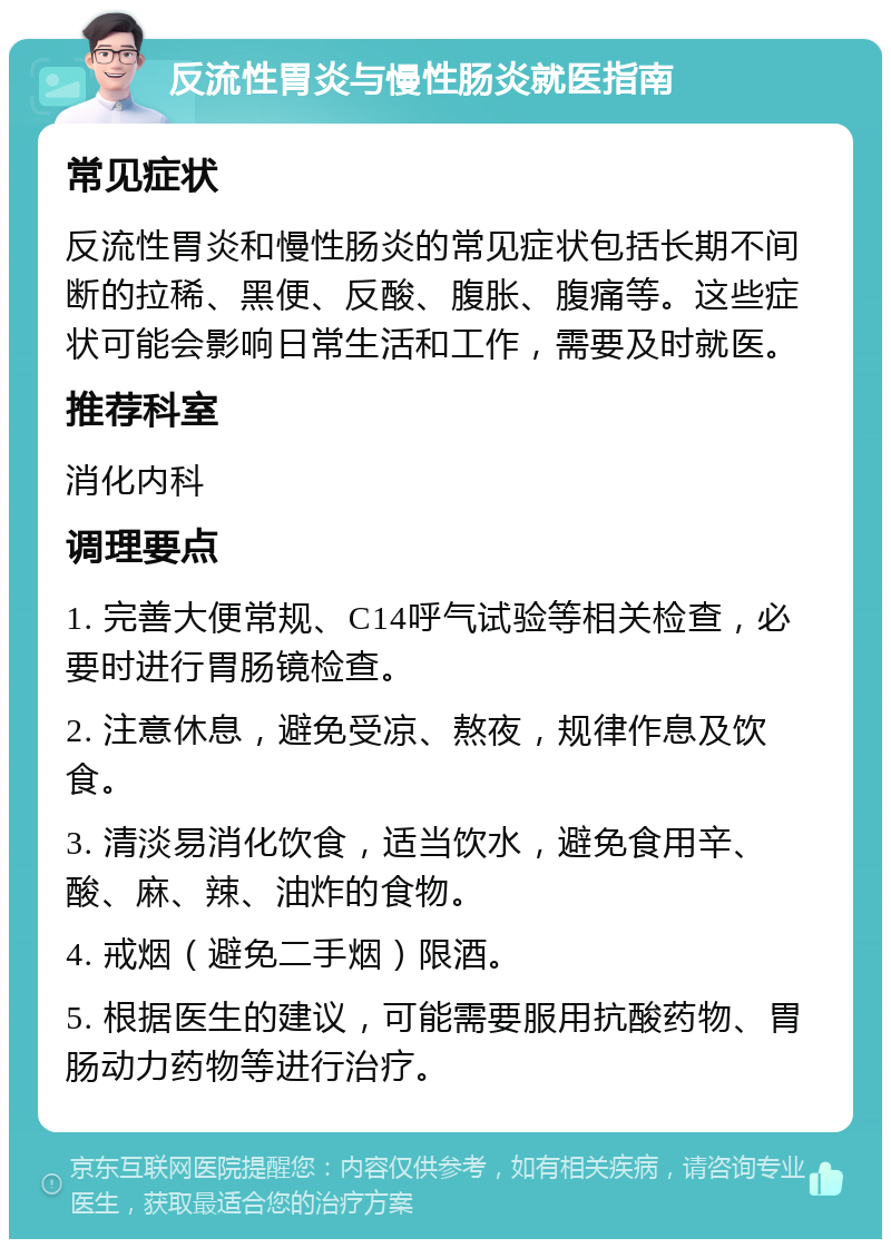 反流性胃炎与慢性肠炎就医指南 常见症状 反流性胃炎和慢性肠炎的常见症状包括长期不间断的拉稀、黑便、反酸、腹胀、腹痛等。这些症状可能会影响日常生活和工作，需要及时就医。 推荐科室 消化内科 调理要点 1. 完善大便常规、C14呼气试验等相关检查，必要时进行胃肠镜检查。 2. 注意休息，避免受凉、熬夜，规律作息及饮食。 3. 清淡易消化饮食，适当饮水，避免食用辛、酸、麻、辣、油炸的食物。 4. 戒烟（避免二手烟）限酒。 5. 根据医生的建议，可能需要服用抗酸药物、胃肠动力药物等进行治疗。